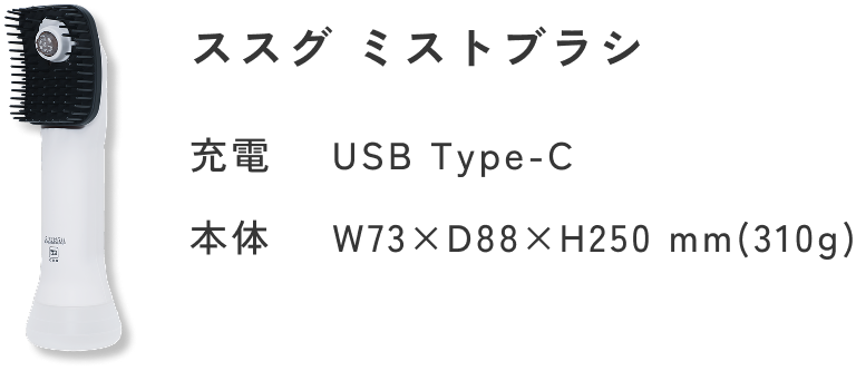 ススグ ミストブラシ 価格 22,000円（税込）充電 タイプC サイズ 高250mm×奥88mm×横73mm ※サイズは開発時の計測のため、製品発売時の数値とは若干異なる場合がございます。